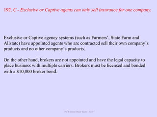 The Ultimate Study Guide - Part 4
192. C - Exclusive or Captive agents can only sell insurance for one company.
Exclusive or Captive agency systems (such as Farmers’, State Farm and
Allstate) have appointed agents who are contracted sell their own company’s
products and no other company’s products.
On the other hand, brokers are not appointed and have the legal capacity to
place business with multiple carriers. Brokers must be licensed and bonded
with a $10,000 broker bond.
 