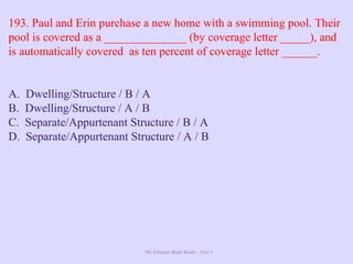 The Ultimate Study Guide - Part 4
193. Paul and Erin purchase a new home with a swimming pool. Their
pool is covered as a ______________ (by coverage letter _____), and
is automatically covered as ten percent of coverage letter ______.
A. Dwelling/Structure / B / A
B. Dwelling/Structure / A / B
C. Separate/Appurtenant Structure / B / A
D. Separate/Appurtenant Structure / A / B
 