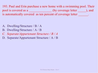 The Ultimate Study Guide - Part 4
193. Paul and Erin purchase a new home with a swimming pool. Their
pool is covered as a ______________ (by coverage letter _____), and
is automatically covered as ten percent of coverage letter ______.
A. Dwelling/Structure / B / A
B. Dwelling/Structure / A / B
C. Separate/Appurtenant Structure / B / A
D. Separate/Appurtenant Structure / A / B
 