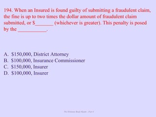 The Ultimate Study Guide - Part 4
194. When an Insured is found guilty of submitting a fraudulent claim,
the fine is up to two times the dollar amount of fraudulent claim
submitted, or $_______ (whichever is greater). This penalty is posed
by the ___________.
A. $150,000, District Attorney
B. $100,000, Insurance Commissioner
C. $150,000, Insurer
D. $100,000, Insurer
 