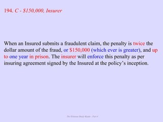 The Ultimate Study Guide - Part 4
194. C - $150,000, Insurer
When an Insured submits a fraudulent claim, the penalty is twice the
dollar amount of the fraud, or $150,000 (which ever is greater), and up
to one year in prison. The insurer will enforce this penalty as per
insuring agreement signed by the Insured at the policy’s inception.
 