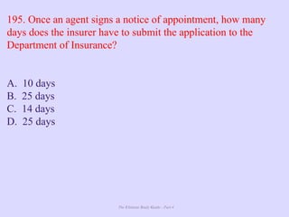 The Ultimate Study Guide - Part 4
195. Once an agent signs a notice of appointment, how many
days does the insurer have to submit the application to the
Department of Insurance?
A. 10 days
B. 25 days
C. 14 days
D. 25 days
 