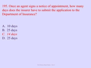 The Ultimate Study Guide - Part 4
195. Once an agent signs a notice of appointment, how many
days does the insurer have to submit the application to the
Department of Insurance?
A. 10 days
B. 25 days
C. 14 days
D. 25 days
 