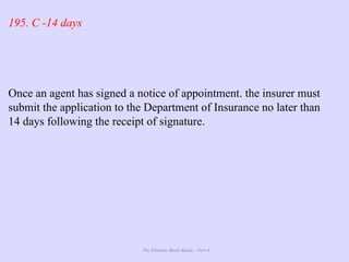 The Ultimate Study Guide - Part 4
195. C -14 days
Once an agent has signed a notice of appointment. the insurer must
submit the application to the Department of Insurance no later than
14 days following the receipt of signature.
 