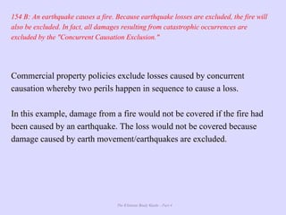 The Ultimate Study Guide - Part 4
154 B: An earthquake causes a fire. Because earthquake losses are excluded, the fire will
also be excluded. In fact, all damages resulting from catastrophic occurrences are
excluded by the "Concurrent Causation Exclusion."
Commercial property policies exclude losses caused by concurrent
causation whereby two perils happen in sequence to cause a loss.
In this example, damage from a fire would not be covered if the fire had
been caused by an earthquake. The loss would not be covered because
damage caused by earth movement/earthquakes are excluded.
 