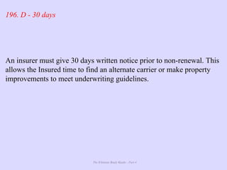 The Ultimate Study Guide - Part 4
196. D - 30 days
An insurer must give 30 days written notice prior to non-renewal. This
allows the Insured time to find an alternate carrier or make property
improvements to meet underwriting guidelines.
 