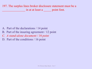 The Ultimate Study Guide - Part 4
197. The surplus lines broker disclosure statement must be a
_______________ in at at least a _____ point font.
A. Part of the declarations / 14 point
B. Part of the insuring agreement / 12 point
C. A stand-alone document / 16 point
D. Part of the conditions / 16 point
 