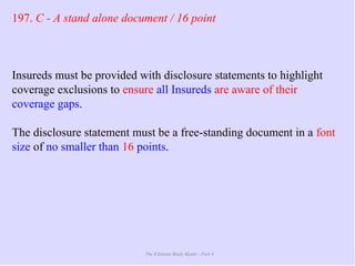 The Ultimate Study Guide - Part 4
197. C - A stand alone document / 16 point
Insureds must be provided with disclosure statements to highlight
coverage exclusions to ensure all Insureds are aware of their
coverage gaps.
The disclosure statement must be a free-standing document in a font
size of no smaller than 16 points.
 