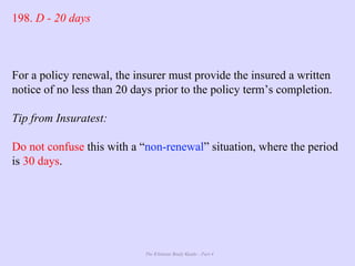 The Ultimate Study Guide - Part 4
198. D - 20 days
For a policy renewal, the insurer must provide the insured a written
notice of no less than 20 days prior to the policy term’s completion.
Tip from Insuratest:
Do not confuse this with a “non-renewal” situation, where the period
is 30 days.
 