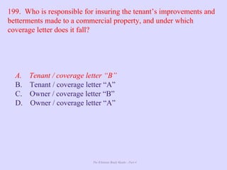 The Ultimate Study Guide - Part 4
199. Who is responsible for insuring the tenant’s improvements and
betterments made to a commercial property, and under which
coverage letter does it fall?
A. Tenant / coverage letter “B”
B. Tenant / coverage letter “A”
C. Owner / coverage letter “B”
D. Owner / coverage letter “A”
 
