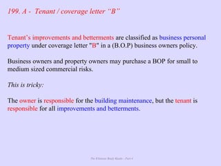 The Ultimate Study Guide - Part 4
199. A - Tenant / coverage letter “B”
Tenant’s improvements and betterments are classified as business personal
property under coverage letter "B" in a (B.O.P) business owners policy.
Business owners and property owners may purchase a BOP for small to
medium sized commercial risks.
This is tricky:
The owner is responsible for the building maintenance, but the tenant is
responsible for all improvements and betterments.
 