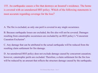 The Ultimate Study Guide - Part 4
155. An earthquake causes a fire that destroys an Insured’s residence. The home
is covered with an unendorsed H03 policy. Which of the following statements is
most accurate regarding coverage for the loss?
A. The fire is excluded, as only one peril is covered in any single occurrence.
B. Because earthquake losses are excluded, the fire also will not be covered. Damages
resulting from catastrophic occurrences are excluded by an HO3 policy’s "Concurrent
Causation Exclusion".
C. Any damage that can be attributed to the actual earthquake will be reduced from the
resulting claim settlement for fire damage.
D. An unendorsed HO3 policy does not exclude damage caused by concurrent causation;
however, catastrophic perils are excluded. Therefore, a claim settlement for the fire loss
will be reduced by an amount that reflects the structure damage caused by the earthquake.
 