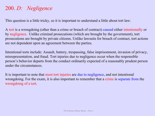 The Ultimate Study Guide - Part 4
200. D: Negligence
This question is a little tricky, so it is important to understand a little about tort law:
A tort is a wrongdoing (other than a crime or breach of contract) caused either intentionally or
by negligence. Unlike criminal prosecutions (which are brought by the government), tort
prosecutions are brought by private citizens. Unlike lawsuits for breach of contract, tort actions
are not dependent upon an agreement between the parties.
Intentional torts include: Assault, battery, trespassing, false imprisonment, invasion of privacy,
misrepresentation, and fraud. Tort injuries due to negligence occur when the responsible
person’s behavior departs from the conduct ordinarily expected of a reasonably prudent person
under the circumstances.
It is important to note that most tort injuries are due to negligence, and not intentional
wrongdoing. For the exam, it is also important to remember that a crime is separate from the
wrongdoing of a tort.
 