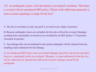 The Ultimate Study Guide - Part 4
155. An earthquake causes a fire that destroys an Insured’s residence. The home
is covered with an unendorsed H03 policy. Which of the following statements is
most accurate regarding coverage for the loss?
A. The fire is excluded, as only one peril is covered in any single occurrence.
B. Because earthquake losses are excluded, the fire also will not be covered. Damages
resulting from catastrophic occurrences are excluded by an HO3 policy’s "Concurrent
Causation Exclusion".
C. Any damage that can be attributed to the actual earthquake will be reduced from the
resulting claim settlement for fire damage.
D. An unendorsed HO3 policy does not exclude damage caused by concurrent causation;
however, catastrophic perils are excluded. Therefore, a claim settlement for the fire loss
will be reduced by an amount that reflects the structure damage caused by the
earthquake.
 