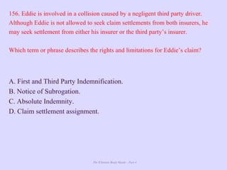 The Ultimate Study Guide - Part 4
156. Eddie is involved in a collision caused by a negligent third party driver.
Although Eddie is not allowed to seek claim settlements from both insurers, he
may seek settlement from either his insurer or the third party’s insurer.
Which term or phrase describes the rights and limitations for Eddie’s claim?
A. First and Third Party Indemnification.
B. Notice of Subrogation.
C. Absolute Indemnity.
D. Claim settlement assignment.
 