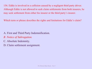 The Ultimate Study Guide - Part 4
156. Eddie is involved in a collision caused by a negligent third party driver.
Although Eddie is not allowed to seek claim settlements from both insurers, he
may seek settlement from either his insurer or the third party’s insurer.
Which term or phrase describes the rights and limitations for Eddie’s claim?
A. First and Third Party Indemnification.
B. Notice of Subrogation.
C. Absolute Indemnity.
D. Claim settlement assignment.
 