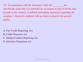 The Ultimate Study Guide - Part 4
157. In accordance with the Insurance Code, the ________ Act
specifically states that it is unlawful for an insurer to alter its books and
records in any manner, or publish misleading statements regarding the
company’s financial condition with an intent to deceive the general
public.
A. Fair Credit Reporting Act.
B. Unfair Practices Act.
C. Market Conduct Reporting Act.
D. Solvency Protection Act.
 