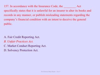 The Ultimate Study Guide - Part 4
157. In accordance with the Insurance Code, the ________ Act
specifically states that it is unlawful for an insurer to alter its books and
records in any manner, or publish misleading statements regarding the
company’s financial condition with an intent to deceive the general
public.
A. Fair Credit Reporting Act.
B. Unfair Practices Act.
C. Market Conduct Reporting Act.
D. Solvency Protection Act.
 