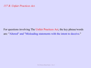 The Ultimate Study Guide - Part 4
157 B. Unfair Practices Act.
For questions involving The Unfair Practices Act, the key phrase/words
are: "Altered" and "Misleading statements with the intent to deceive."
 