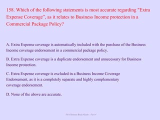 The Ultimate Study Guide - Part 4
158. Which of the following statements is most accurate regarding "Extra
Expense Coverage”, as it relates to Business Income protection in a
Commercial Package Policy?
A. Extra Expense coverage is automatically included with the purchase of the Business
Income coverage endorsement in a commercial package policy.
B. Extra Expense coverage is a duplicate endorsement and unnecessary for Business
Income protection.
C. Extra Expense coverage is excluded in a Business Income Coverage
Endorsement, as it is a completely separate and highly complementary
coverage endorsement.
D. None of the above are accurate.
 