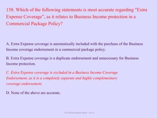 The Ultimate Study Guide - Part 4
158. Which of the following statements is most accurate regarding "Extra
Expense Coverage”, as it relates to Business Income protection in a
Commercial Package Policy?
A. Extra Expense coverage is automatically included with the purchase of the Business
Income coverage endorsement in a commercial package policy.
B. Extra Expense coverage is a duplicate endorsement and unnecessary for Business
Income protection.
C. Extra Expense coverage is excluded in a Business Income Coverage
Endorsement, as it is a completely separate and highly complementary
coverage endorsement.
D. None of the above are accurate.
 