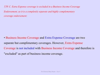 The Ultimate Study Guide - Part 4
158 C. Extra Expense coverage is excluded in a Business Income Coverage
Endorsement, as it is a completely separate and highly complementary
coverage endorsement:
• Business Income Coverage and Extra Expense Coverage are two
separate but complimentary coverages. However, Extra Expense
Coverage is not included with Business Income Coverage and therefore is
"excluded" as part of business income coverage.
 