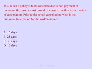 The Ultimate Study Guide - Part 4
159. When a policy is to be cancelled due to non-payment of
premium, the insurer must provide the insured with a written notice
of cancellation. Prior to the actual cancellation, what is the
minimum time period for the written notice?
A. 15 days
B. 25 days
C. 30 days
D. 10 days
 