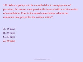 The Ultimate Study Guide - Part 4
159. When a policy is to be cancelled due to non-payment of
premium, the insurer must provide the insured with a written notice
of cancellation. Prior to the actual cancellation, what is the
minimum time period for the written notice?
A. 15 days
B. 25 days
C. 30 days
D. 10 days
 