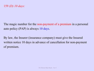 The Ultimate Study Guide - Part 4
159 (D) 10 days:
The magic number for the non-payment of a premium in a personal
auto policy (PAP) is always 10 days.
By law, the Insurer (insurance company) must give the Insured
written notice 10 days in advance of cancellation for non-payment
of premium.
 