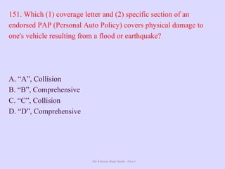 The Ultimate Study Guide - Part 4
151. Which (1) coverage letter and (2) specific section of an
endorsed PAP (Personal Auto Policy) covers physical damage to
one's vehicle resulting from a flood or earthquake?
A. “A”, Collision
B. “B”, Comprehensive
C. “C”, Collision
D. “D”, Comprehensive
 