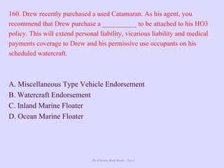 The Ultimate Study Guide - Part 4
160. Drew recently purchased a used Catamaran. As his agent, you
recommend that Drew purchase a __________ to be attached to his HO3
policy. This will extend personal liability, vicarious liability and medical
payments coverage to Drew and his permissive use occupants on his
scheduled watercraft.
A. Miscellaneous Type Vehicle Endorsement
B. Watercraft Endorsement
C. Inland Marine Floater
D. Ocean Marine Floater
 