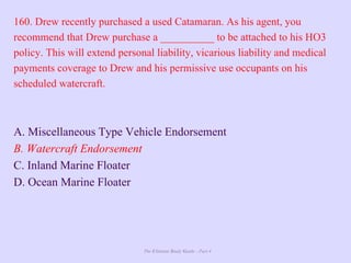 The Ultimate Study Guide - Part 4
160. Drew recently purchased a used Catamaran. As his agent, you
recommend that Drew purchase a __________ to be attached to his HO3
policy. This will extend personal liability, vicarious liability and medical
payments coverage to Drew and his permissive use occupants on his
scheduled watercraft.
A. Miscellaneous Type Vehicle Endorsement
B. Watercraft Endorsement
C. Inland Marine Floater
D. Ocean Marine Floater
 