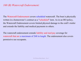 The Ultimate Study Guide - Part 4
160 (B) Watercraft Endorsement:
The Watercraft Endorsement covers scheduled watercraft. The boat is physically
written in a homeowner’s contract as a "scheduled" item. As in an HO policy,
the Watercraft Endorsement covers limited physical damage to the craft’s trailer
and extends the liability and medical payments to others.
The watercraft endorsement extends liability and med pay coverage for
watercraft that are a maximum of 26ft in length. The endorsement also covers
permissive use occupants.
 