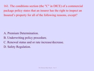 The Ultimate Study Guide - Part 4
161. The conditions section (the "C" in DICE) of a commercial
package policy states that an insurer has the right to inspect an
Insured’s property for all of the following reasons, except?
A. Premium Determination.
B. Underwriting policy procedure.
C. Renewal status and or rate increase/decrease.
D. Safety Regulation.
 