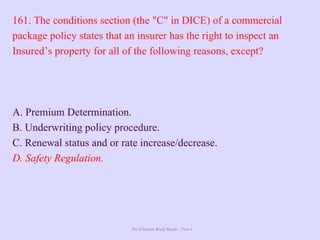 The Ultimate Study Guide - Part 4
161. The conditions section (the "C" in DICE) of a commercial
package policy states that an insurer has the right to inspect an
Insured’s property for all of the following reasons, except?
A. Premium Determination.
B. Underwriting policy procedure.
C. Renewal status and or rate increase/decrease.
D. Safety Regulation.
 