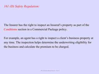 The Ultimate Study Guide - Part 4
161 (D) Safety Regulation:
The Insurer has the right to inspect an Insured’s property as part of the
Conditions section in a Commercial Package policy.
For example, an agent has a right to inspect a client’s business property at
any time. The inspection helps determine the underwriting eligibility for
the business and calculate the premium to be charged.
 