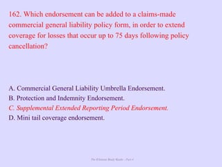 The Ultimate Study Guide - Part 4
162. Which endorsement can be added to a claims-made
commercial general liability policy form, in order to extend
coverage for losses that occur up to 75 days following policy
cancellation?
A. Commercial General Liability Umbrella Endorsement.
B. Protection and Indemnity Endorsement.
C. Supplemental Extended Reporting Period Endorsement.
D. Mini tail coverage endorsement.
 