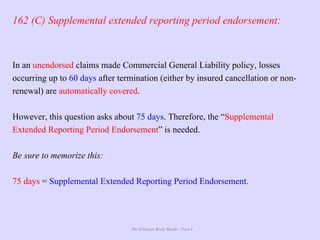 The Ultimate Study Guide - Part 4
162 (C) Supplemental extended reporting period endorsement:
In an unendorsed claims made Commercial General Liability policy, losses
occurring up to 60 days after termination (either by insured cancellation or non-
renewal) are automatically covered.
However, this question asks about 75 days. Therefore, the “Supplemental
Extended Reporting Period Endorsement” is needed.
Be sure to memorize this:
75 days = Supplemental Extended Reporting Period Endorsement.
 