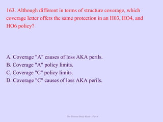 The Ultimate Study Guide - Part 4
163. Although different in terms of structure coverage, which
coverage letter offers the same protection in an H03, HO4, and
HO6 policy?
A. Coverage "A" causes of loss AKA perils.
B. Coverage "A" policy limits.
C. Coverage "C" policy limits.
D. Coverage "C" causes of loss AKA perils.
 