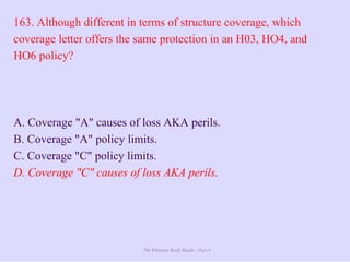 The Ultimate Study Guide - Part 4
163. Although different in terms of structure coverage, which
coverage letter offers the same protection in an H03, HO4, and
HO6 policy?
A. Coverage "A" causes of loss AKA perils.
B. Coverage "A" policy limits.
C. Coverage "C" policy limits.
D. Coverage "C" causes of loss AKA perils.
 