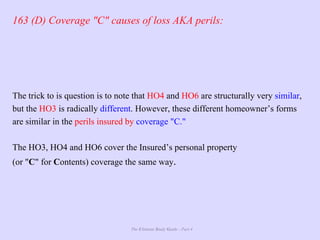 The Ultimate Study Guide - Part 4
163 (D) Coverage "C" causes of loss AKA perils:
The trick to is question is to note that HO4 and HO6 are structurally very similar,
but the HO3 is radically different. However, these different homeowner’s forms
are similar in the perils insured by coverage "C."
The HO3, HO4 and HO6 cover the Insured’s personal property
(or "C" for Contents) coverage the same way.
 