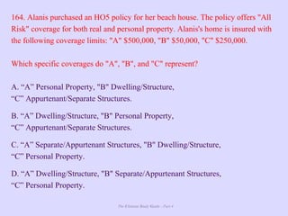 The Ultimate Study Guide - Part 4
164. Alanis purchased an HO5 policy for her beach house. The policy offers "All
Risk" coverage for both real and personal property. Alanis's home is insured with
the following coverage limits: "A" $500,000, "B" $50,000, "C" $250,000.
Which specific coverages do "A", "B", and "C" represent?
A. “A” Personal Property, "B" Dwelling/Structure,
“C” Appurtenant/Separate Structures.
B. “A” Dwelling/Structure, "B" Personal Property,
“C” Appurtenant/Separate Structures.
C. “A” Separate/Appurtenant Structures, "B" Dwelling/Structure,
“C” Personal Property.
D. “A” Dwelling/Structure, "B" Separate/Appurtenant Structures,
“C” Personal Property.
 