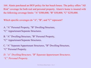 The Ultimate Study Guide - Part 4
164. Alanis purchased an HO5 policy for her beach house. The policy offers "All
Risk" coverage for both real and personal property. Alanis's home is insured with
the following coverage limits: "A" $500,000, "B" $50,000, "C" $250,000.
Which specific coverages do "A", "B", and "C" represent?
A. “A” Personal Property, "B" Dwelling/Structure,
“C” Appurtenant/Separate Structures.
B. “A” Dwelling/Structure, "B" Personal Property,
“C” Appurtenant/Separate Structures.
C. “A” Separate/Appurtenant Structures, "B" Dwelling/Structure,
“C” Personal Property.
D. “A” Dwelling/Structure, "B" Separate/Appurtenant Structures,
“C” Personal Property.
 