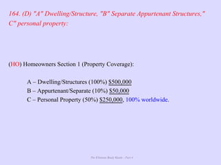 The Ultimate Study Guide - Part 4
164. (D) "A" Dwelling/Structure, "B" Separate Appurtenant Structures,"
C" personal property:
(HO) Homeowners Section 1 (Property Coverage):
A – Dwelling/Structures (100%) $500,000
B – Appurtenant/Separate (10%) $50,000
C – Personal Property (50%) $250,000, 100% worldwide.
 