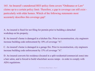The Ultimate Study Guide - Part 4
165. An Insured’s unendorsed HO3 policy form covers "Ordinance or Law"
claims up to a certain policy limit. Therefore, a gap in coverage can still exist -
particularly with older homes. Which of the following statements most
accurately describes this coverage gap?
A. An insured is fined for not filing for permits prior to building a detached
workshop on his property.
B. An insured’s home is damaged in a kitchen fire. Prior to reconstruction, city engineers
increase building code enforcement by 10% of coverage "A".
C. An insured’s home is damaged in a garage fire. Prior to reconstruction, city engineers
increase building code enforcement by 15% of coverage "A".
D. An insured converts his residence (located in a split residential/commercial zone) into
a hair salon, and is forced to build wheelchair access ramps - in order to comply with
ADA regulations.
 