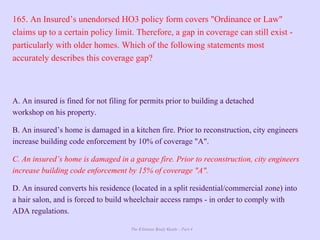 The Ultimate Study Guide - Part 4
165. An Insured’s unendorsed HO3 policy form covers "Ordinance or Law"
claims up to a certain policy limit. Therefore, a gap in coverage can still exist -
particularly with older homes. Which of the following statements most
accurately describes this coverage gap?
A. An insured is fined for not filing for permits prior to building a detached
workshop on his property.
B. An insured’s home is damaged in a kitchen fire. Prior to reconstruction, city engineers
increase building code enforcement by 10% of coverage "A".
C. An insured’s home is damaged in a garage fire. Prior to reconstruction, city engineers
increase building code enforcement by 15% of coverage "A".
D. An insured converts his residence (located in a split residential/commercial zone) into
a hair salon, and is forced to build wheelchair access ramps - in order to comply with
ADA regulations.
 