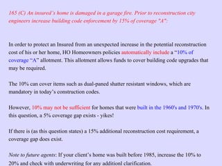 20% and check with underwriting for any additionl clarification.
165 (C) An insured’s home is damaged in a garage fire. Prior to reconstruction city
engineers increase building code enforcement by 15% of coverage "A":
In order to protect an Insured from an unexpected increase in the potential reconstruction
cost of his or her home, HO Homeowners policies automatically include a “10% of
coverage “A” allotment. This allotment allows funds to cover building code upgrades that
may be required.
The 10% can cover items such as dual-paned shatter resistant windows, which are
mandatory in today’s construction codes.
However, 10% may not be sufficient for homes that were built in the 1960's and 1970's. In
this question, a 5% coverage gap exists - yikes!
If there is (as this question states) a 15% additional reconstruction cost requirement, a
coverage gap does exist.
Note to future agents: If your client’s home was built before 1985, increase the 10% to
 