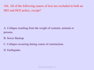 The Ultimate Study Guide - Part 4
166. All of the following causes of loss are excluded in both an
H03 and HO5 policy, except?
A. Collapse resulting from the weight of contents, animals or
persons.
B. Sewer Backup.
C. Collapse occurring during coarse of construction.
D. Earthquake.
 