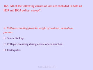 The Ultimate Study Guide - Part 4
166. All of the following causes of loss are excluded in both an
H03 and HO5 policy, except?
A. Collapse resulting from the weight of contents, animals or
persons.
B. Sewer Backup.
C. Collapse occurring during coarse of construction.
D. Earthquake.
 