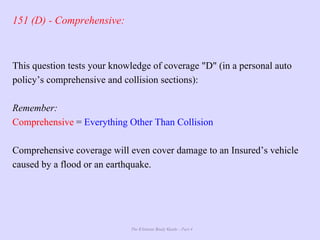 The Ultimate Study Guide - Part 4
151 (D) - Comprehensive:
This question tests your knowledge of coverage "D" (in a personal auto
policy’s comprehensive and collision sections):
Remember:
Comprehensive = Everything Other Than Collision
Comprehensive coverage will even cover damage to an Insured’s vehicle
caused by a flood or an earthquake.
 
